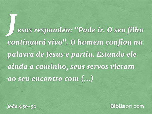 Jesus respondeu: "Pode ir. O seu filho continuará vivo". O homem confiou na palavra de Jesus e partiu. Estando ele ainda a caminho, seus servos vieram ao seu en