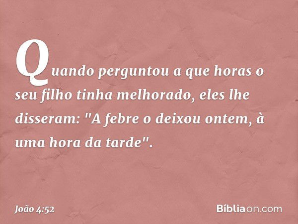 Quando perguntou a que horas o seu filho tinha melhorado, eles lhe disseram: "A febre o deixou ontem, à uma hora da tarde". -- João 4:52