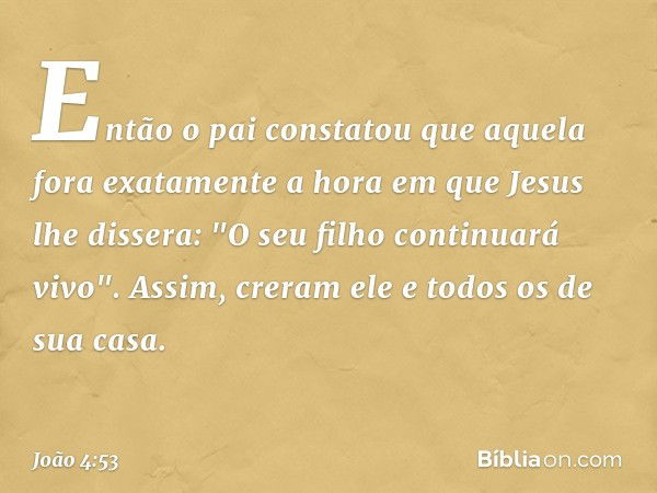 Então o pai constatou que aquela fora exatamente a hora em que Jesus lhe dissera: "O seu filho continuará vivo". Assim, creram ele e todos os de sua casa. -- Jo