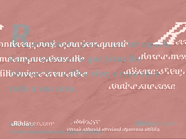 Reconheceu, pois, o pai ser aquela hora a mesma em que Jesus lhe dissera: O teu filho vive; e creu ele e toda a sua casa.