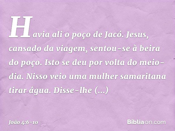 Havia ali o poço de Jacó. Jesus, cansado da viagem, sentou-se à beira do poço. Isto se deu por volta do meio-dia. Nisso veio uma mulher samaritana tirar água. D