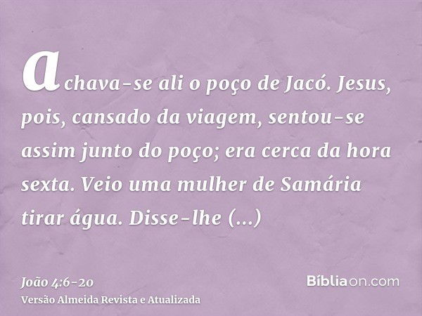 achava-se ali o poço de Jacó. Jesus, pois, cansado da viagem, sentou-se assim junto do poço; era cerca da hora sexta.Veio uma mulher de Samária tirar água. Diss