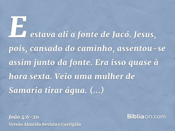 E estava ali a fonte de Jacó. Jesus, pois, cansado do caminho, assentou-se assim junto da fonte. Era isso quase à hora sexta.Veio uma mulher de Samaria tirar ág