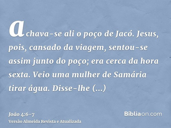 achava-se ali o poço de Jacó. Jesus, pois, cansado da viagem, sentou-se assim junto do poço; era cerca da hora sexta.Veio uma mulher de Samária tirar água. Diss