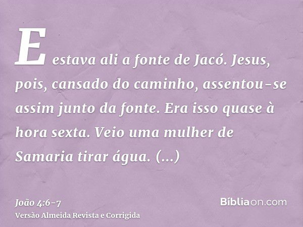 E estava ali a fonte de Jacó. Jesus, pois, cansado do caminho, assentou-se assim junto da fonte. Era isso quase à hora sexta.Veio uma mulher de Samaria tirar ág