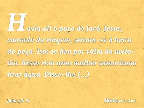 Havia ali o poço de Jacó. Jesus, cansado da viagem, sentou-se à beira do poço. Isto se deu por volta do meio-dia. Nisso veio uma mulher samaritana tirar água. D