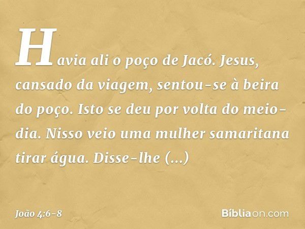 Havia ali o poço de Jacó. Jesus, cansado da viagem, sentou-se à beira do poço. Isto se deu por volta do meio-dia. Nisso veio uma mulher samaritana tirar água. D