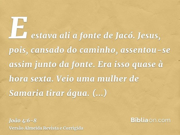 E estava ali a fonte de Jacó. Jesus, pois, cansado do caminho, assentou-se assim junto da fonte. Era isso quase à hora sexta.Veio uma mulher de Samaria tirar ág