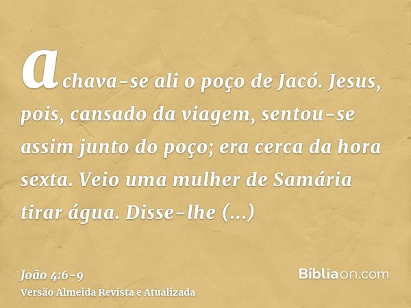 achava-se ali o poço de Jacó. Jesus, pois, cansado da viagem, sentou-se assim junto do poço; era cerca da hora sexta.Veio uma mulher de Samária tirar água. Diss