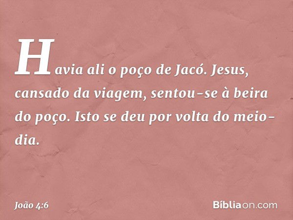 Havia ali o poço de Jacó. Jesus, cansado da viagem, sentou-se à beira do poço. Isto se deu por volta do meio-dia. -- João 4:6