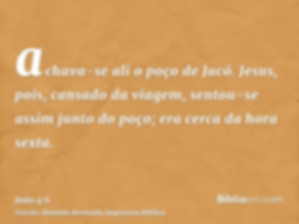 achava-se ali o poço de Jacó. Jesus, pois, cansado da viagem, sentou-se assim junto do poço; era cerca da hora sexta.