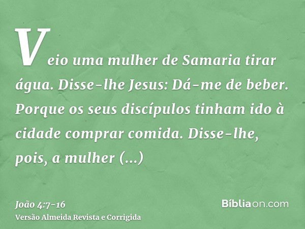 Veio uma mulher de Samaria tirar água. Disse-lhe Jesus: Dá-me de beber.Porque os seus discípulos tinham ido à cidade comprar comida.Disse-lhe, pois, a mulher sa