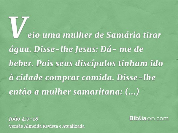 Veio uma mulher de Samária tirar água. Disse-lhe Jesus: Dá- me de beber.Pois seus discípulos tinham ido à cidade comprar comida.Disse-lhe então a mulher samarit