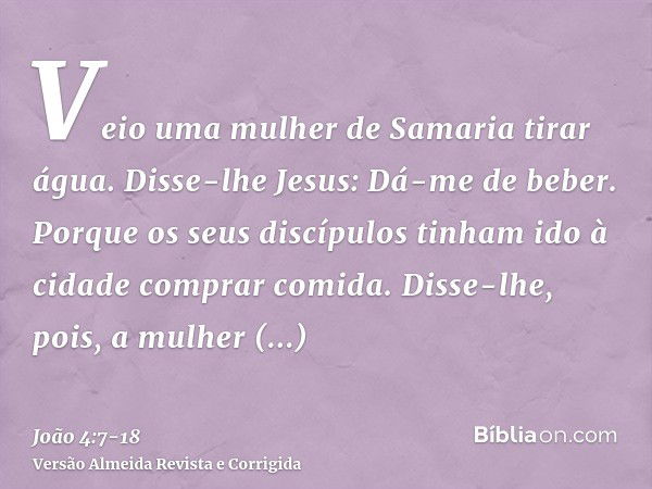 Veio uma mulher de Samaria tirar água. Disse-lhe Jesus: Dá-me de beber.Porque os seus discípulos tinham ido à cidade comprar comida.Disse-lhe, pois, a mulher sa