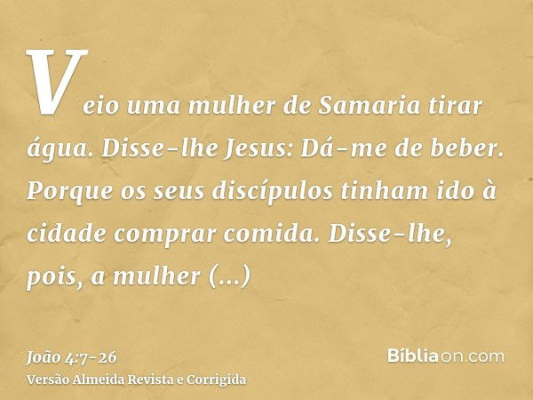 Veio uma mulher de Samaria tirar água. Disse-lhe Jesus: Dá-me de beber.Porque os seus discípulos tinham ido à cidade comprar comida.Disse-lhe, pois, a mulher sa