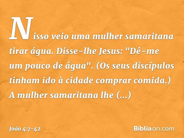 Nisso veio uma mulher samaritana tirar água. Disse-lhe Jesus: "Dê-me um pouco de água". (Os seus discípulos tinham ido à cidade comprar comida.) A mulher samari