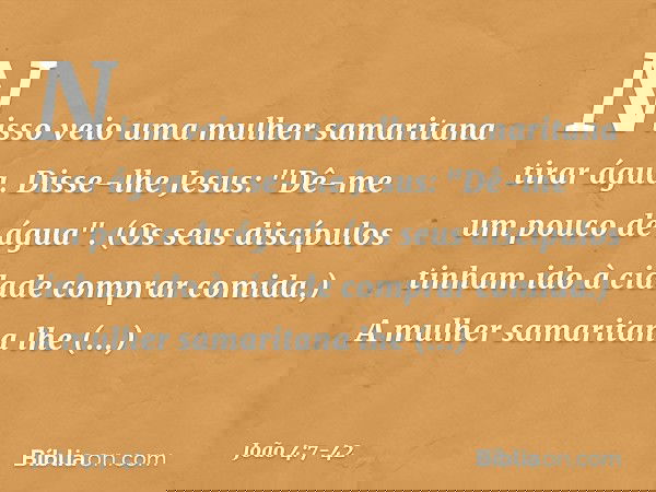 Nisso veio uma mulher samaritana tirar água. Disse-lhe Jesus: "Dê-me um pouco de água". (Os seus discípulos tinham ido à cidade comprar comida.) A mulher samari