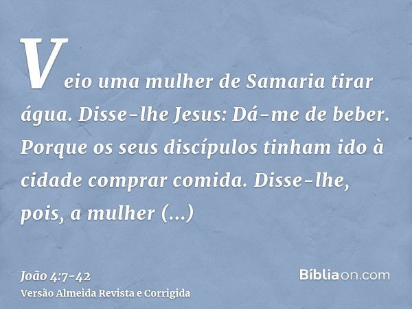 Veio uma mulher de Samaria tirar água. Disse-lhe Jesus: Dá-me de beber.Porque os seus discípulos tinham ido à cidade comprar comida.Disse-lhe, pois, a mulher sa