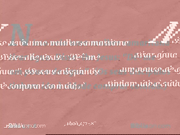 Nisso veio uma mulher samaritana tirar água. Disse-lhe Jesus: "Dê-me um pouco de água". (Os seus discípulos tinham ido à cidade comprar comida.) -- João 4:7-8