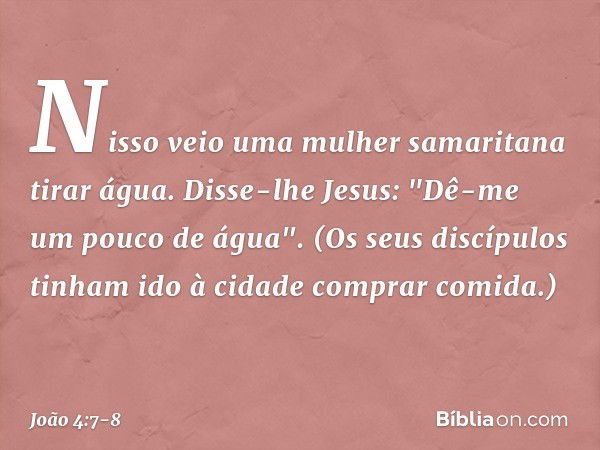 Nisso veio uma mulher samaritana tirar água. Disse-lhe Jesus: "Dê-me um pouco de água". (Os seus discípulos tinham ido à cidade comprar comida.) -- João 4:7-8