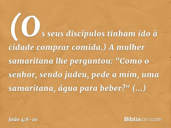 (Os seus discípulos tinham ido à cidade comprar comida.) A mulher samaritana lhe perguntou: "Como o senhor, sendo judeu, pede a mim, uma samaritana, água para b