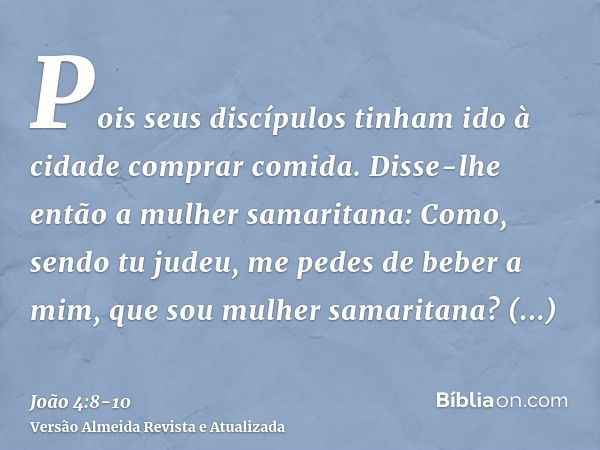 Pois seus discípulos tinham ido à cidade comprar comida.Disse-lhe então a mulher samaritana: Como, sendo tu judeu, me pedes de beber a mim, que sou mulher samar