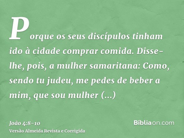 Porque os seus discípulos tinham ido à cidade comprar comida.Disse-lhe, pois, a mulher samaritana: Como, sendo tu judeu, me pedes de beber a mim, que sou mulher