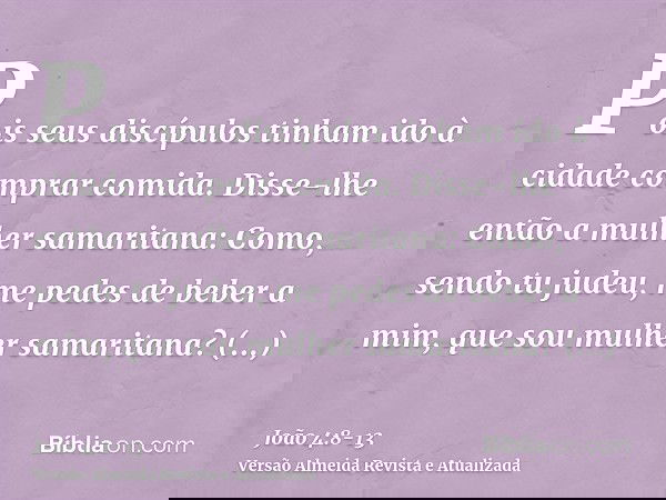 Pois seus discípulos tinham ido à cidade comprar comida.Disse-lhe então a mulher samaritana: Como, sendo tu judeu, me pedes de beber a mim, que sou mulher samar