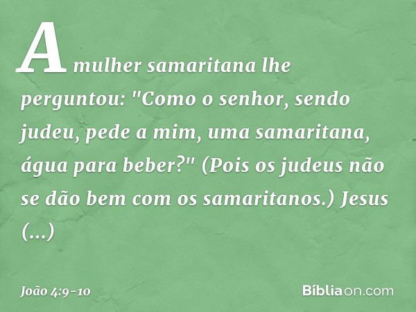 A mulher samaritana lhe perguntou: "Como o senhor, sendo judeu, pede a mim, uma samaritana, água para beber?" (Pois os judeus não se dão bem com os samaritanos.