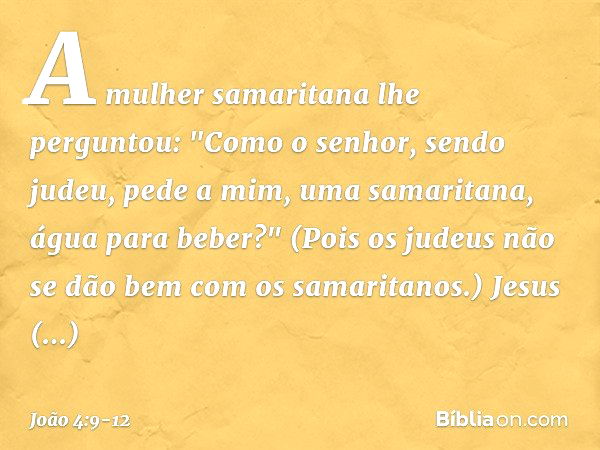 A mulher samaritana lhe perguntou: "Como o senhor, sendo judeu, pede a mim, uma samaritana, água para beber?" (Pois os judeus não se dão bem com os samaritanos.