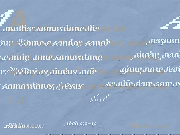 A mulher samaritana lhe perguntou: "Como o senhor, sendo judeu, pede a mim, uma samaritana, água para beber?" (Pois os judeus não se dão bem com os samaritanos.