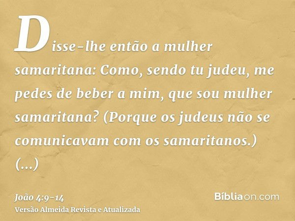 Disse-lhe então a mulher samaritana: Como, sendo tu judeu, me pedes de beber a mim, que sou mulher samaritana? (Porque os judeus não se comunicavam com os samar