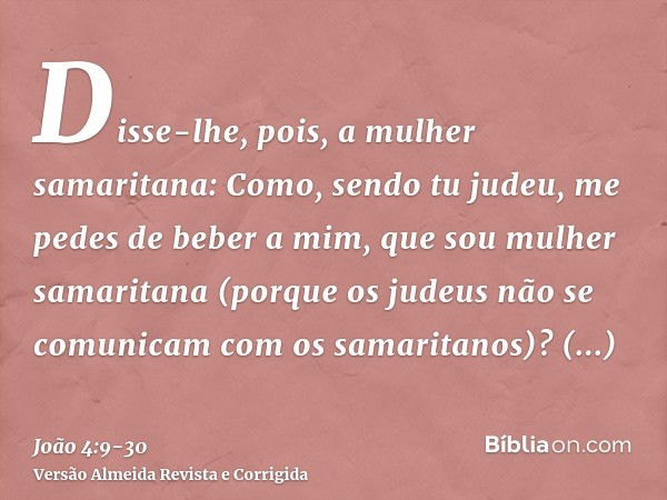 Disse-lhe, pois, a mulher samaritana: Como, sendo tu judeu, me pedes de beber a mim, que sou mulher samaritana (porque os judeus não se comunicam com os samarit