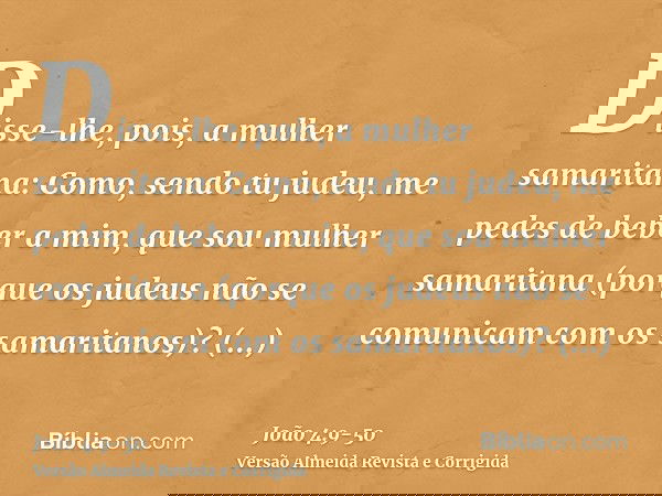 Disse-lhe, pois, a mulher samaritana: Como, sendo tu judeu, me pedes de beber a mim, que sou mulher samaritana (porque os judeus não se comunicam com os samarit