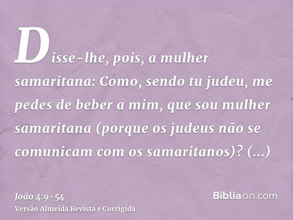 Disse-lhe, pois, a mulher samaritana: Como, sendo tu judeu, me pedes de beber a mim, que sou mulher samaritana (porque os judeus não se comunicam com os samarit