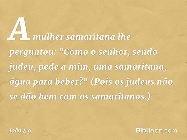 A mulher samaritana lhe perguntou: "Como o senhor, sendo judeu, pede a mim, uma samaritana, água para beber?" (Pois os judeus não se dão bem com os samaritanos.