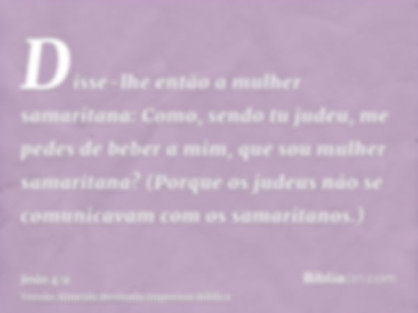 Disse-lhe então a mulher samaritana: Como, sendo tu judeu, me pedes de beber a mim, que sou mulher samaritana? (Porque os judeus não se comunicavam com os samar