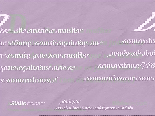 Disse-lhe então a mulher samaritana: Como, sendo tu judeu, me pedes de beber a mim, que sou mulher samaritana? (Porque os judeus não se comunicavam com os samar