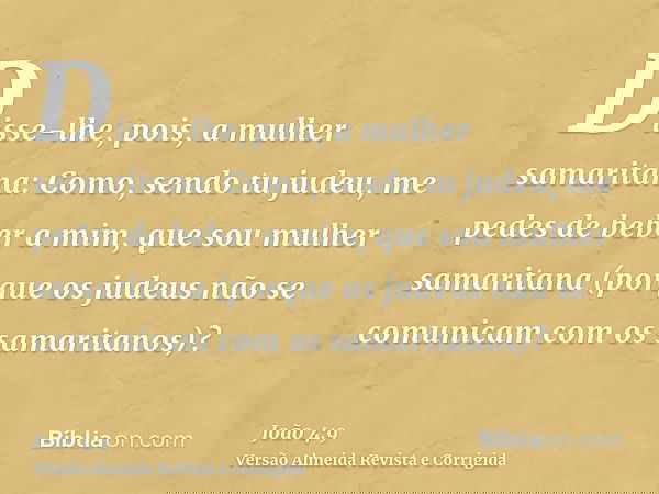 Disse-lhe, pois, a mulher samaritana: Como, sendo tu judeu, me pedes de beber a mim, que sou mulher samaritana (porque os judeus não se comunicam com os samarit