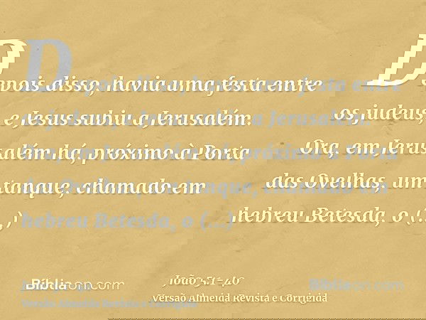Depois disso, havia uma festa entre os judeus, e Jesus subiu a Jerusalém.Ora, em Jerusalém há, próximo à Porta das Ovelhas, um tanque, chamado em hebreu Betesda