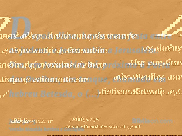 Depois disso, havia uma festa entre os judeus, e Jesus subiu a Jerusalém.Ora, em Jerusalém há, próximo à Porta das Ovelhas, um tanque, chamado em hebreu Betesda