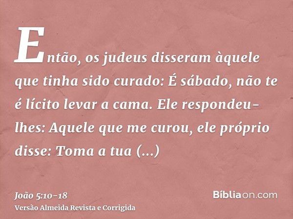 Então, os judeus disseram àquele que tinha sido curado: É sábado, não te é lícito levar a cama.Ele respondeu-lhes: Aquele que me curou, ele próprio disse: Toma 