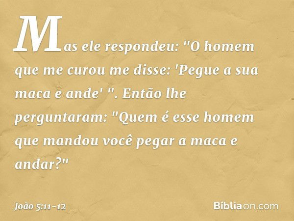 Mas ele respondeu: "O homem que me curou me disse: 'Pegue a sua maca e ande' ". Então lhe perguntaram: "Quem é esse homem que mandou você pegar a maca e andar?"