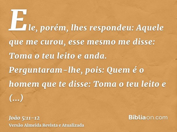 Ele, porém, lhes respondeu: Aquele que me curou, esse mesmo me disse: Toma o teu leito e anda.Perguntaram-lhe, pois: Quem é o homem que te disse: Toma o teu lei