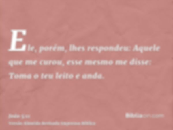 Ele, porém, lhes respondeu: Aquele que me curou, esse mesmo me disse: Toma o teu leito e anda.