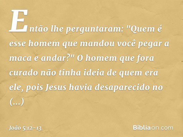 Então lhe perguntaram: "Quem é esse homem que mandou você pegar a maca e andar?" O homem que fora curado não tinha ideia de quem era ele, pois Jesus havia desap