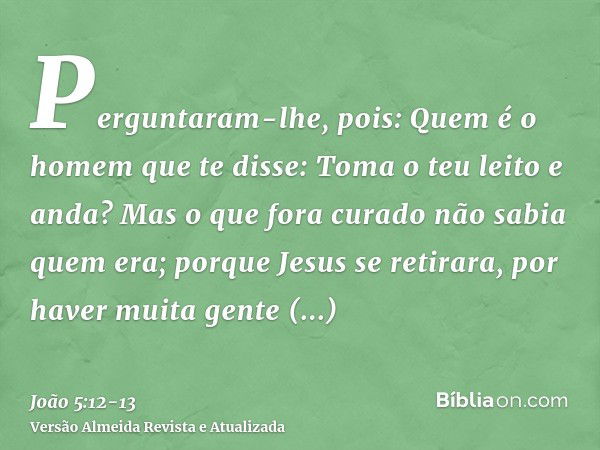 Perguntaram-lhe, pois: Quem é o homem que te disse: Toma o teu leito e anda?Mas o que fora curado não sabia quem era; porque Jesus se retirara, por haver muita 