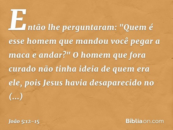 Então lhe perguntaram: "Quem é esse homem que mandou você pegar a maca e andar?" O homem que fora curado não tinha ideia de quem era ele, pois Jesus havia desap