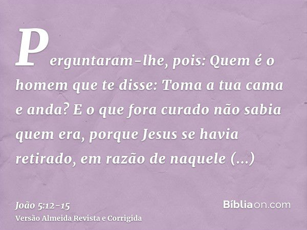 Perguntaram-lhe, pois: Quem é o homem que te disse: Toma a tua cama e anda?E o que fora curado não sabia quem era, porque Jesus se havia retirado, em razão de n