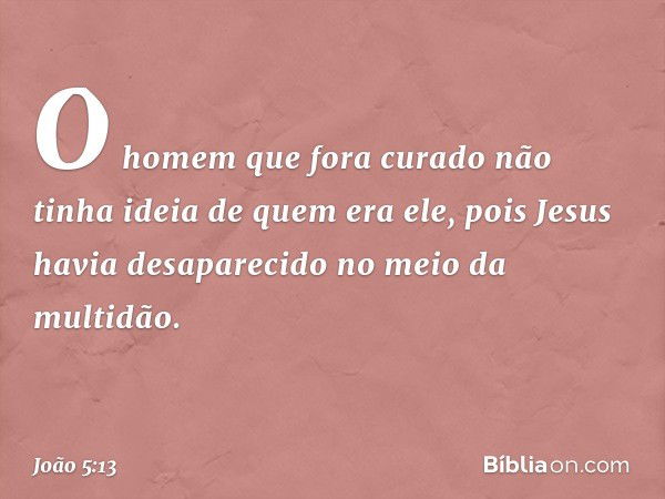 O homem que fora curado não tinha ideia de quem era ele, pois Jesus havia desaparecido no meio da multidão. -- João 5:13